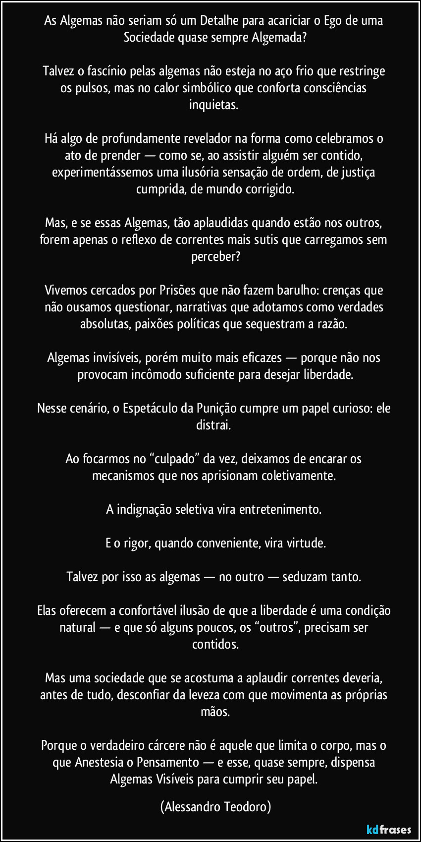 As Algemas não seriam só um Detalhe para acariciar o Ego de uma Sociedade quase sempre Algemada?
Talvez o fascínio pelas algemas não esteja no aço frio que restringe os pulsos, mas no calor simbólico que conforta consciências inquietas.
Há algo de profundamente revelador na forma como celebramos o ato de prender — como se, ao assistir alguém ser contido, experimentássemos uma ilusória sensação de ordem, de justiça cumprida, de mundo corrigido.
Mas, e se essas Algemas, tão aplaudidas quando estão nos outros, forem apenas o reflexo de correntes mais sutis que carregamos sem perceber?
Vivemos cercados por Prisões que não fazem barulho: crenças que não ousamos questionar, narrativas que adotamos como verdades absolutas, paixões políticas que sequestram a razão.
Algemas invisíveis, porém muito mais eficazes — porque não nos provocam incômodo suficiente para desejar liberdade.
Nesse cenário, o Espetáculo da Punição cumpre um papel curioso: ele distrai.
Ao focarmos no “culpado” da vez, deixamos de encarar os mecanismos que nos aprisionam coletivamente.
A indignação seletiva vira entretenimento.
E o rigor, quando conveniente, vira virtude.
Talvez por isso as algemas — no outro — seduzam tanto.
Elas oferecem a confortável ilusão de que a liberdade é uma condição natural — e que só alguns poucos, os “outros”, precisam ser contidos.
Mas uma sociedade que se acostuma a aplaudir correntes deveria, antes de tudo, desconfiar da leveza com que movimenta as próprias mãos.
Porque o verdadeiro cárcere não é aquele que limita o corpo, mas o que Anestesia o Pensamento — e esse, quase sempre, dispensa Algemas Visíveis para cumprir seu papel. (Alessandro Teodoro)