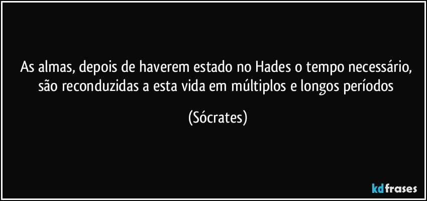 As almas, depois de haverem estado no Hades o tempo necessário, são reconduzidas a esta vida em múltiplos e longos períodos (Sócrates)