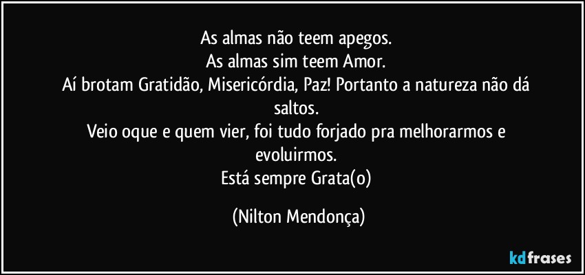 As almas não teem apegos. 
As almas sim teem Amor. 
Aí brotam Gratidão, Misericórdia, Paz! Portanto a natureza não dá saltos. 
Veio oque e quem vier, foi tudo forjado pra melhorarmos e evoluirmos. 
Está sempre Grata(o) (Nilton Mendonça)