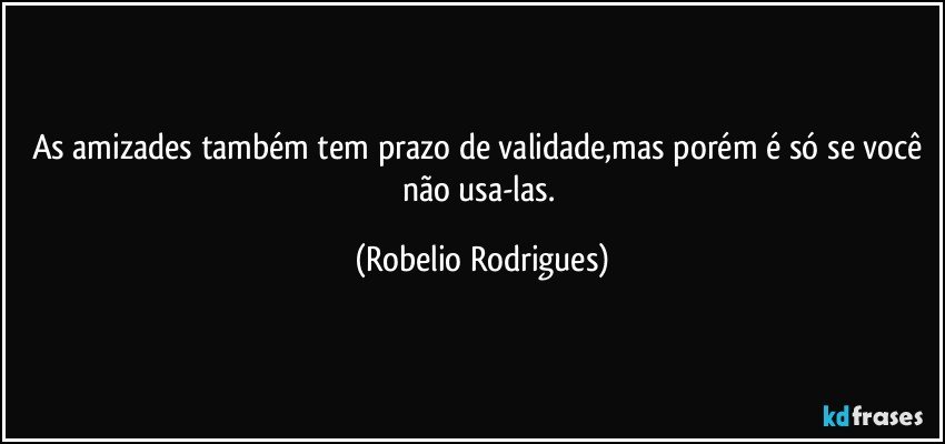 As amizades também tem prazo de validade,mas porém é só se você não usa-las. (Robelio Rodrigues)