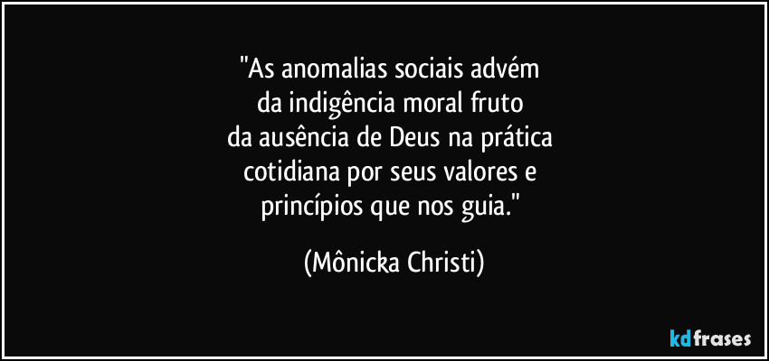 "As anomalias sociais advém 
da indigência moral fruto 
da ausência de Deus na prática 
cotidiana por seus valores e 
princípios que nos guia." (Mônicka Christi)