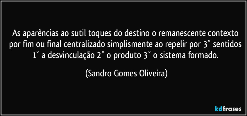 As aparências ao sutil toques do destino o remanescente contexto por fim ou final centralizado simplismente ao repelir por 3° sentidos 1° a desvinculação 2° o produto 3° o sistema formado. (Sandro Gomes Oliveira)