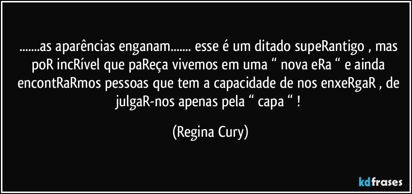 ...as aparências enganam... esse é um ditado supeRantigo , mas poR incRível  que paReça vivemos  em uma “ nova eRa  “ e ainda  encontRaRmos  pessoas que  tem a capacidade de  nos enxeRgaR , de julgaR-nos  apenas pela “ capa “ ! (Regina Cury)