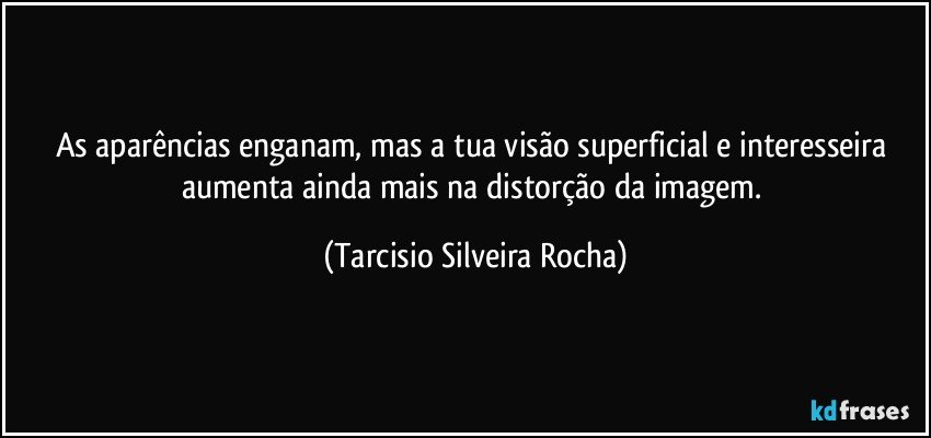 As aparências enganam, mas a tua visão superficial e interesseira aumenta ainda mais na distorção da imagem. (Tarcisio Silveira Rocha)