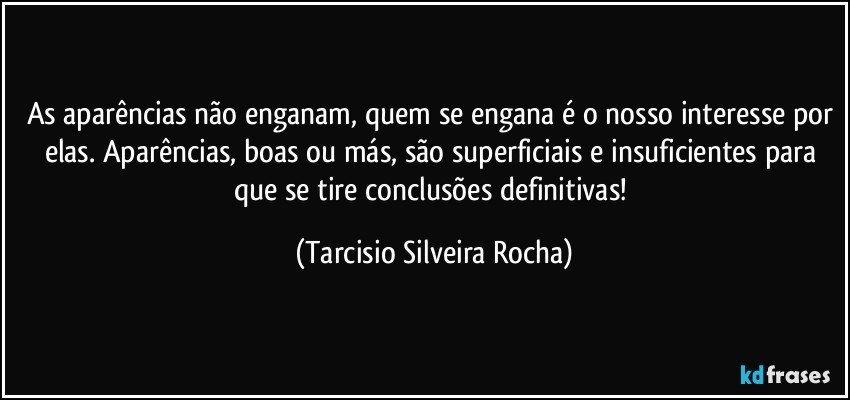 As aparências não enganam, quem se engana é o nosso interesse por elas. Aparências, boas ou más, são superficiais e insuficientes para que se tire conclusões definitivas! (Tarcisio Silveira Rocha)