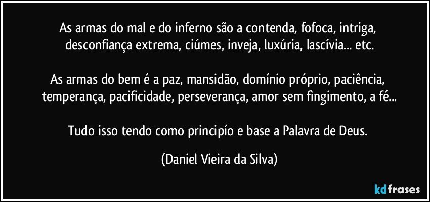 As armas do mal e do inferno são a contenda, fofoca, intriga, desconfiança extrema, ciúmes, inveja, luxúria, lascívia... etc.

As armas do bem é a paz, mansidão, domínio próprio, paciência, temperança, pacificidade, perseverança, amor sem fìngimento, a fé...

Tudo isso tendo como principío e base a Palavra de Deus. (Daniel Vieira da Silva)