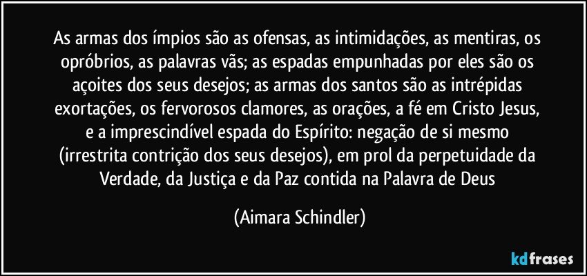 As armas dos ímpios são as ofensas, as intimidações, as mentiras,  os opróbrios, as palavras vãs;  as espadas empunhadas por eles são os açoites dos seus desejos;  as armas dos santos são as  intrépidas exortações,  os fervorosos clamores, as orações, a fé em Cristo Jesus, e a imprescindível espada do Espírito: negação de si mesmo (irrestrita contrição dos seus desejos), em prol da perpetuidade da Verdade, da Justiça e da Paz contida na Palavra de Deus (Aimara Schindler)