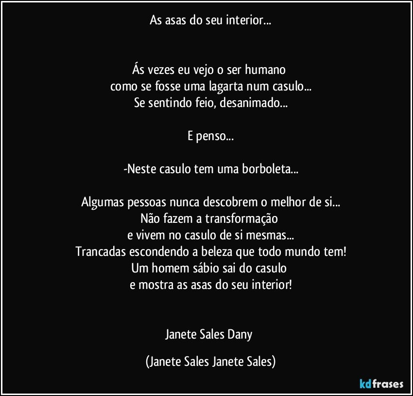 As asas do seu interior...


Ás vezes eu vejo o ser humano 
como se fosse uma lagarta num casulo...
Se sentindo feio, desanimado...

E penso...

-Neste casulo tem uma borboleta...

Algumas pessoas nunca descobrem o melhor de si...
Não fazem a transformação 
e vivem no casulo de si mesmas...
Trancadas escondendo a beleza que todo mundo tem!
Um homem sábio sai do casulo 
e mostra as asas do seu interior!


Janete Sales Dany (Janete Sales Janete Sales)