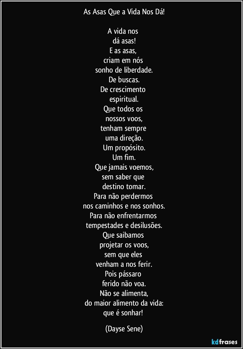 As Asas Que a Vida Nos Dá!

A vida nos 
dá asas!
E as asas, 
criam em nós 
sonho de liberdade.
De buscas.
De crescimento 
espiritual.
Que todos os 
nossos voos,
tenham sempre 
uma direção.
Um propósito.
Um fim.
Que jamais voemos,
sem saber que 
destino tomar.
Para não perdermos 
nos caminhos e nos sonhos.
Para não enfrentarmos 
tempestades e desilusões.
Que saibamos 
projetar os voos,
sem que eles 
venham a nos ferir.
Pois pássaro 
ferido não voa.
Não se alimenta,
do maior alimento da vida:
que é sonhar! (Dayse Sene)