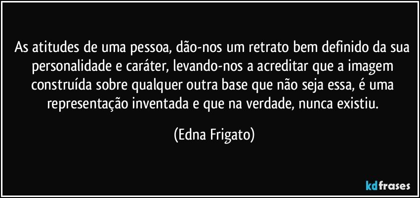 As atitudes de uma pessoa, dão-nos um retrato bem definido da sua personalidade e caráter, levando-nos a acreditar que a imagem construída sobre qualquer outra base que não seja essa, é uma representação inventada e que na verdade, nunca existiu. (Edna Frigato)