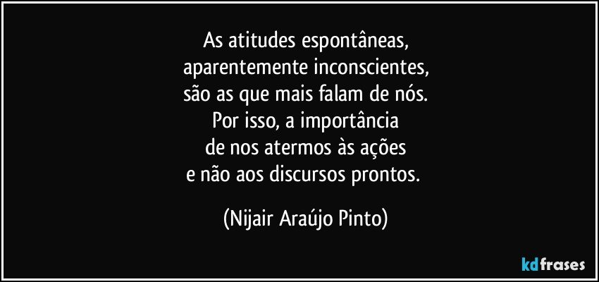 As atitudes espontâneas,
aparentemente inconscientes,
são as que mais falam de nós.
Por isso, a importância
de nos atermos às ações
e não aos discursos prontos. (Nijair Araújo Pinto)