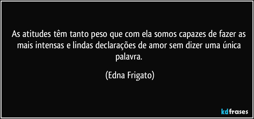 As atitudes têm tanto peso que com ela somos capazes de fazer as mais intensas e lindas declarações de amor sem dizer uma única palavra. (Edna Frigato)