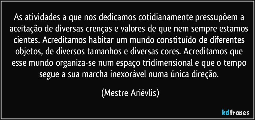 As atividades a que nos dedicamos cotidianamente pressupõem a aceitação de diversas crenças e valores de que nem sempre estamos cientes. Acreditamos habitar um mundo constituído de diferentes objetos, de diversos tamanhos e diversas cores. Acreditamos que esse mundo organiza-se num espaço tridimensional e que o tempo segue a sua marcha inexorável numa única direção. (Mestre Ariévlis)