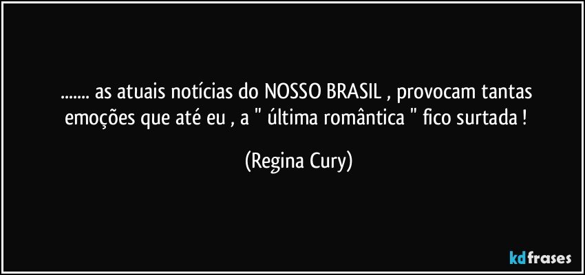 ... as  atuais  notícias   do NOSSO BRASIL  ,  provocam  tantas emoções que até eu , a " última romântica "   fico  surtada ! (Regina Cury)