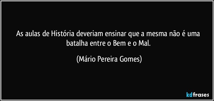 As aulas de História deveriam ensinar que a mesma não é uma batalha entre o Bem e o Mal. (Mário Pereira Gomes)