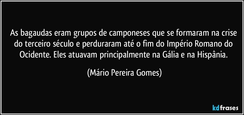 As bagaudas eram grupos de camponeses que se formaram na crise do terceiro século e perduraram até o fim do Império Romano do Ocidente. Eles atuavam principalmente na Gália e na Hispânia. (Mário Pereira Gomes)