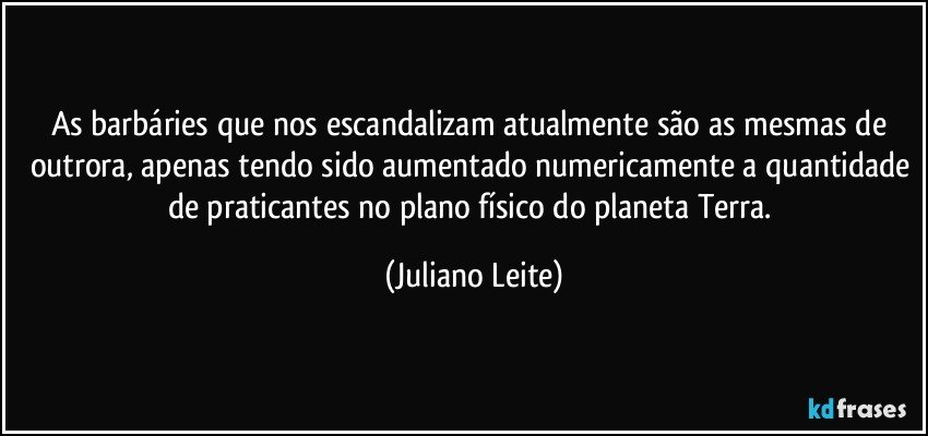 As barbáries que nos escandalizam atualmente são as mesmas de outrora, apenas tendo sido aumentado numericamente a quantidade de praticantes no plano físico do planeta Terra. (Juliano Leite)