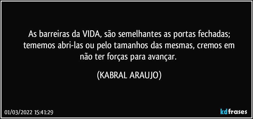 As barreiras da VIDA, são semelhantes as portas fechadas;
tememos abri-las ou pelo tamanhos das mesmas, cremos em
não ter forças para avançar. (KABRAL ARAUJO)