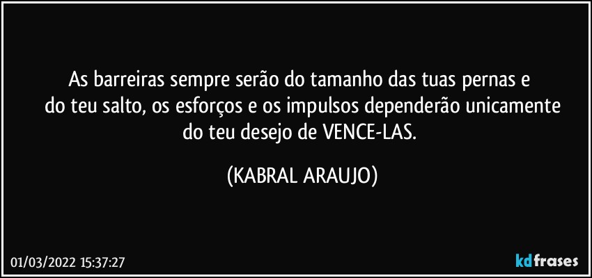 As barreiras sempre serão do tamanho das tuas pernas e 
do teu salto, os esforços e os impulsos dependerão unicamente
do teu desejo de VENCE-LAS. (KABRAL ARAUJO)