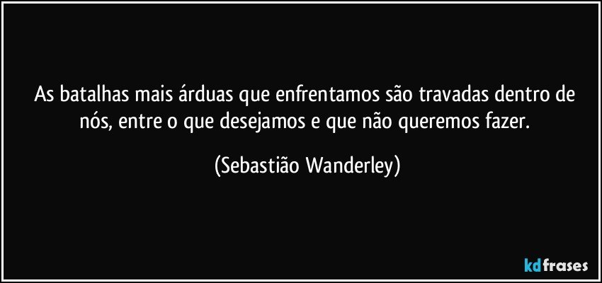 As batalhas mais árduas que enfrentamos são travadas dentro de nós, entre o que desejamos e que não queremos fazer. (Sebastião Wanderley)