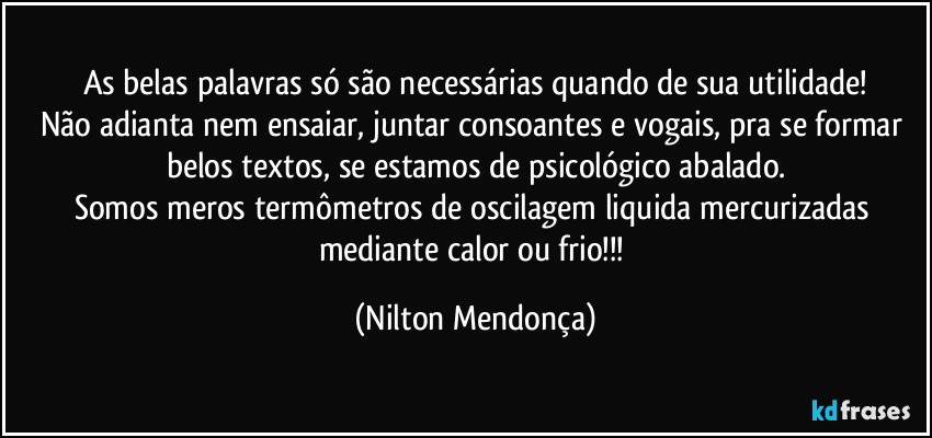 As belas palavras só são necessárias quando de sua utilidade!
Não adianta nem ensaiar, juntar consoantes e vogais, pra se formar belos textos, se estamos de psicológico abalado.
Somos meros termômetros de oscilagem liquida mercurizadas mediante calor ou frio!!! (Nilton Mendonça)