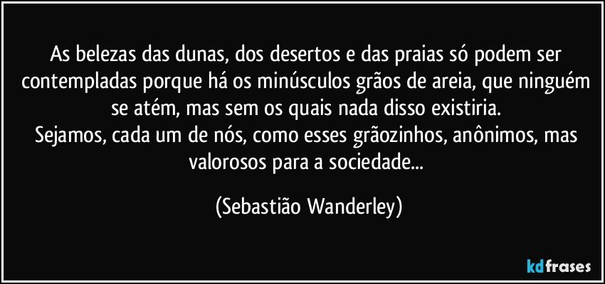 As belezas das dunas, dos desertos e das praias só podem ser contempladas porque há os minúsculos grãos de areia, que ninguém se atém, mas sem os quais nada disso existiria. 
Sejamos, cada um de nós, como esses grãozinhos, anônimos, mas valorosos para a sociedade... (Sebastião Wanderley)