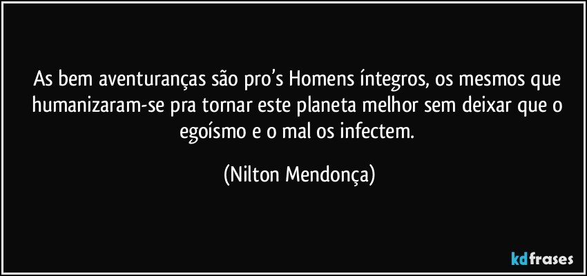 As bem aventuranças são pro’s Homens íntegros, os mesmos que humanizaram-se  pra tornar este planeta melhor sem deixar que o egoísmo e o mal os infectem. (Nilton Mendonça)