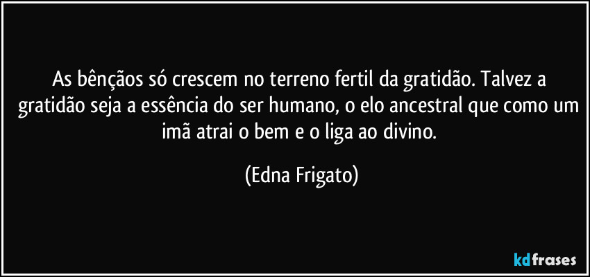 As bênçãos só crescem no terreno fertil da gratidão. Talvez a gratidão seja a essência do ser humano, o elo ancestral que como um imã atrai o bem e o liga ao divino. (Edna Frigato)