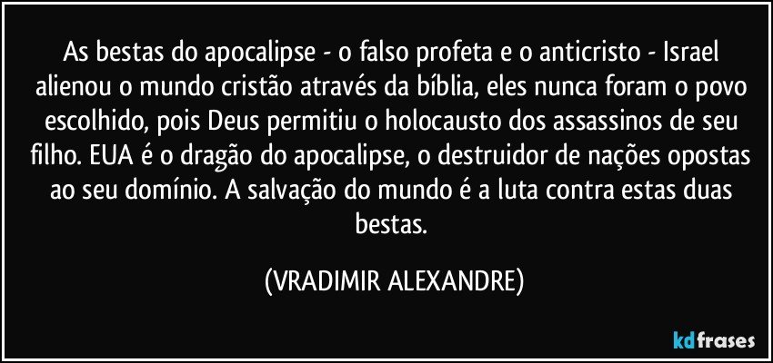 As bestas do apocalipse - o falso profeta e o anticristo - Israel alienou o mundo cristão através da bíblia, eles nunca foram o povo escolhido, pois Deus permitiu o holocausto dos assassinos de seu filho. EUA é o dragão do apocalipse, o destruidor de nações opostas ao seu domínio. A salvação do mundo é a luta contra estas duas bestas. (VRADIMIR ALEXANDRE)