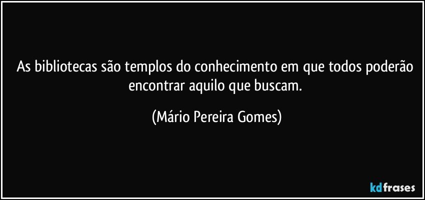 As bibliotecas são templos do conhecimento em que todos poderão encontrar aquilo que buscam. (Mário Pereira Gomes)