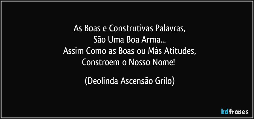 As Boas e Construtivas Palavras,
São Uma Boa Arma...
Assim Como as Boas ou Más Atitudes,
Constroem o Nosso Nome! (Deolinda Ascensão Grilo)