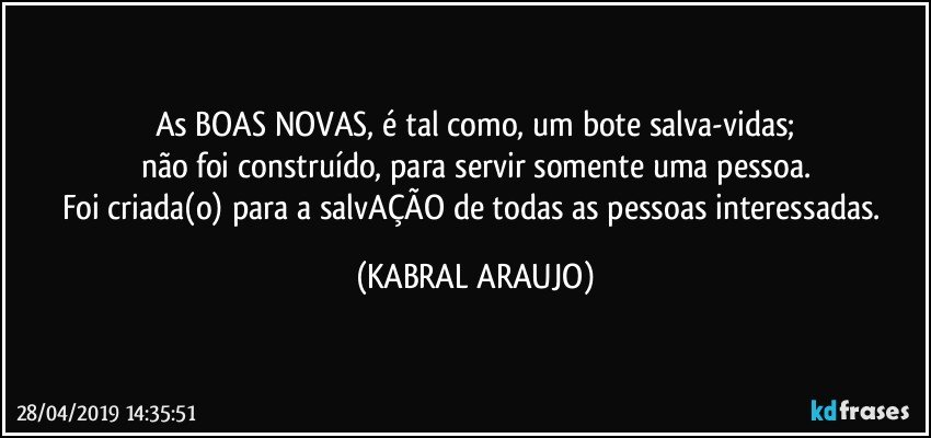 As BOAS NOVAS, é tal como, um bote salva-vidas;
não foi construído, para servir somente uma pessoa.
Foi criada(o) para a salvAÇÃO de todas as pessoas interessadas. (KABRAL ARAUJO)