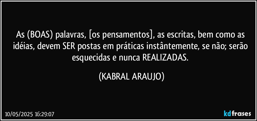 As (BOAS) palavras, [os pensamentos], as escritas, bem como as idéias, devem SER postas em práticas instântemente, se não; serão esquecidas e nunca REALIZADAS. (KABRAL ARAUJO)