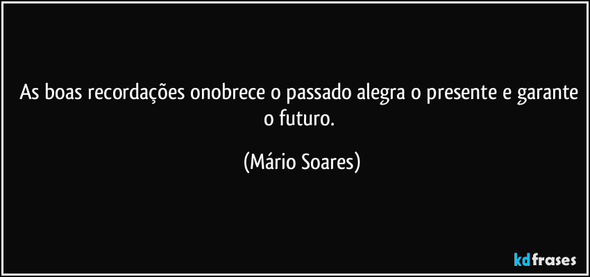 As boas recordações onobrece o passado alegra o presente e garante o futuro. (Mário Soares)