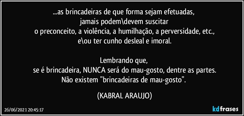 ...as brincadeiras de que forma sejam efetuadas, 
jamais podem\devem  suscitar
o preconceito, a violência, a humilhação, a perversidade, etc.,
e\ou ter cunho desleal e imoral.

Lembrando que, 
se é brincadeira, NUNCA será do mau-gosto, dentre as partes.
Não existem "brincadeiras de mau-gosto". (KABRAL ARAUJO)