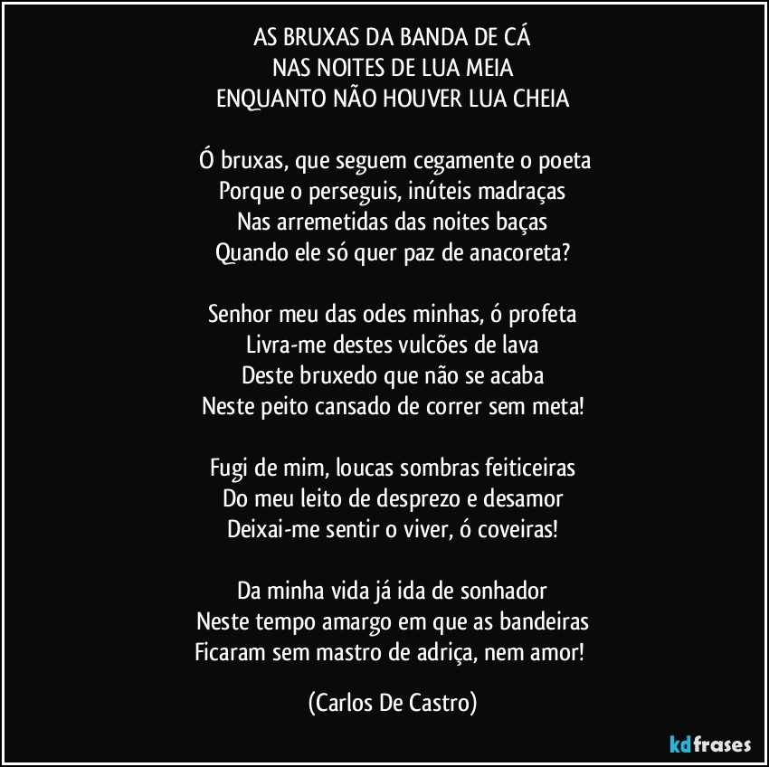 AS BRUXAS DA BANDA DE CÁ
NAS NOITES DE LUA MEIA
ENQUANTO NÃO HOUVER LUA CHEIA

⁠Ó bruxas, que seguem cegamente o poeta
Porque o perseguis, inúteis madraças
Nas arremetidas das noites baças
Quando ele só quer paz de anacoreta?

Senhor meu das odes minhas, ó profeta
Livra-me destes vulcões de lava
Deste bruxedo que não se acaba
Neste peito cansado de correr sem meta!

Fugi de mim, loucas sombras feiticeiras
Do meu leito de desprezo e desamor
Deixai-me sentir o viver, ó coveiras!

Da minha vida já ida de sonhador
Neste tempo amargo em que as bandeiras
Ficaram sem mastro de adriça, nem amor! (Carlos De Castro)