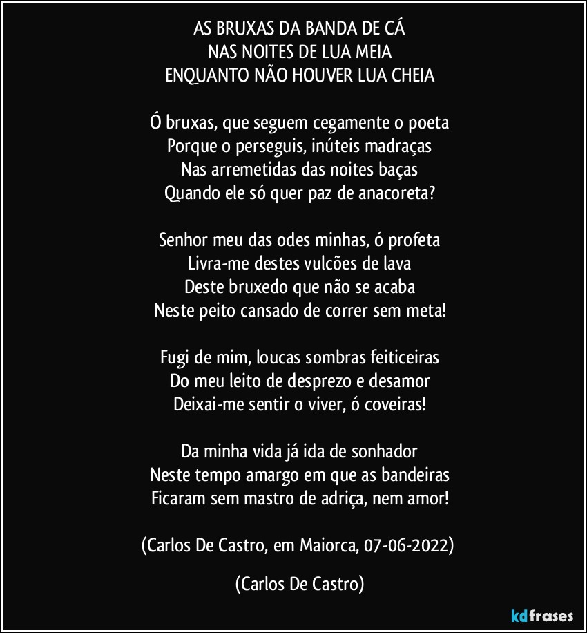 AS BRUXAS DA BANDA DE CÁ
NAS NOITES DE LUA MEIA
ENQUANTO NÃO HOUVER LUA CHEIA

Ó bruxas, que seguem cegamente o poeta
Porque o perseguis, inúteis madraças
Nas arremetidas das noites baças
Quando ele só quer paz de anacoreta?

Senhor meu das odes minhas, ó profeta
Livra-me destes vulcões de lava
Deste bruxedo que não se acaba
Neste peito cansado de correr sem meta!

Fugi de mim, loucas sombras feiticeiras
Do meu leito de desprezo e desamor
Deixai-me sentir o viver, ó coveiras!

Da minha vida já ida de sonhador
Neste tempo amargo em que as bandeiras
Ficaram sem mastro de adriça, nem amor!

(Carlos De Castro, em Maiorca, 07-06-2022) (Carlos De Castro)