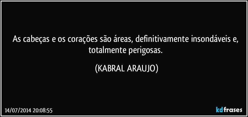 As cabeças e os corações são áreas,  definitivamente insondáveis e, totalmente perigosas. (KABRAL ARAUJO)