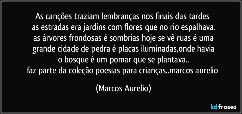 as canções traziam lembranças nos finais das tardes 
as estradas era jardins com flores que no rio espalhava.
as árvores frondosas é sombrias hoje se vê ruas é uma
grande cidade de pedra é placas iluminadas,onde havia
o bosque é um pomar que se plantava..
faz parte da coleção poesias para crianças..marcos aurelio (Marcos Aurelio)