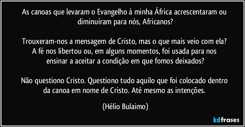 As canoas que levaram o Evangelho à minha África acrescentaram ou diminuíram para nós, Africanos?

Trouxeram-nos a mensagem de Cristo, mas o que mais veio com ela? A fé nos libertou ou, em alguns momentos, foi usada para nos ensinar a aceitar a condição em que fomos deixados?

Não questiono Cristo. Questiono tudo aquilo que foi colocado dentro da canoa em nome de Cristo. Até mesmo as intenções. (Hélio Bulaimo)