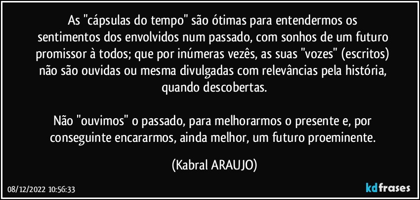 As "cápsulas do tempo" são ótimas para entendermos os sentimentos dos envolvidos num passado, com sonhos de um futuro promissor à todos; que por inúmeras vezês, as suas "vozes" (escritos) não são ouvidas ou mesma divulgadas com relevâncias pela história, quando descobertas.

Não "ouvimos" o passado, para melhorarmos o presente e, por conseguinte encararmos, ainda melhor, um futuro proeminente. (KABRAL ARAUJO)