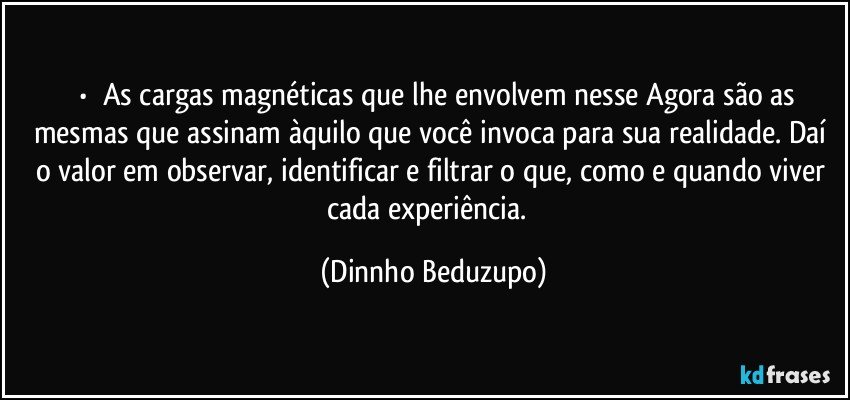 ⚜️•  ❝As cargas magnéticas que lhe envolvem nesse Agora são as mesmas que assinam àquilo que você invoca para sua realidade. Daí o valor em observar, identificar e filtrar o que, como e quando viver cada experiência.❞ (Dinnho Beduzupo)