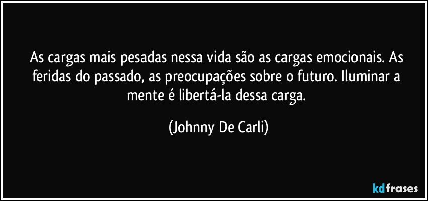 As cargas mais pesadas nessa vida são as cargas emocionais. As feridas do passado, as preocupações sobre o futuro. Iluminar a mente é libertá-la dessa carga. (Johnny De Carli)