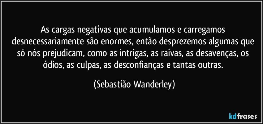 As cargas negativas que acumulamos e carregamos desnecessariamente são enormes, então desprezemos algumas que só nós prejudicam, como as intrigas, as raivas, as desavenças, os ódios, as culpas, as desconfianças e tantas outras. (Sebastião Wanderley)