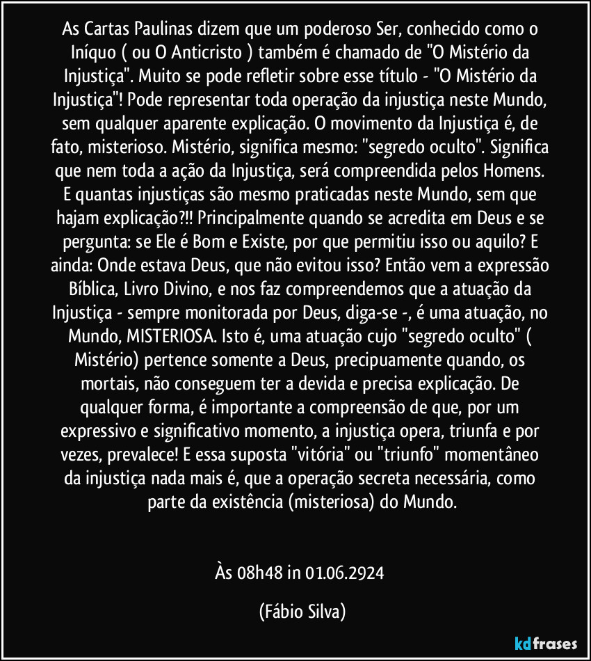 As Cartas Paulinas dizem que um poderoso Ser, conhecido como o Iníquo ( ou O Anticristo ) também é chamado de "O Mistério da Injustiça". Muito se pode refletir sobre esse título - "O Mistério da Injustiça"! Pode representar toda operação da injustiça neste Mundo, sem qualquer aparente explicação. O movimento da Injustiça é, de fato, misterioso. Mistério, significa mesmo: "segredo oculto". Significa que nem toda a  ação da Injustiça, será compreendida pelos Homens. E quantas injustiças são mesmo praticadas neste Mundo, sem que hajam explicação?!! Principalmente quando se acredita em Deus e se pergunta: se Ele é Bom e Existe, por que permitiu isso ou aquilo? E ainda: Onde estava Deus, que não evitou isso? Então vem a expressão Bíblica, Livro Divino, e nos faz compreendemos que a atuação da Injustiça - sempre monitorada por Deus, diga-se -, é uma atuação, no Mundo, MISTERIOSA. Isto é, uma atuação cujo "segredo oculto" ( Mistério) pertence somente a Deus, precipuamente quando, os mortais, não conseguem ter a devida e precisa explicação. De qualquer forma, é importante a compreensão de que, por um expressivo e significativo momento, a injustiça opera, triunfa e por vezes,  prevalece! E essa suposta "vitória" ou "triunfo" momentâneo da injustiça nada mais é, que a operação secreta necessária, como parte da existência (misteriosa)  do Mundo.


Às 08h48 in 01.06.2924 (Fábio Silva)