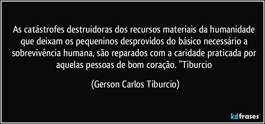 As catástrofes destruidoras dos recursos materiais da humanidade que deixam os pequeninos desprovidos do básico necessário a sobrevivência humana, são reparados com a caridade praticada por aquelas pessoas de bom coração. "Tiburcio (Gerson Carlos Tiburcio)