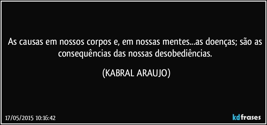 As causas em nossos corpos e, em nossas mentes...as doenças; são as consequências das nossas desobediências. (KABRAL ARAUJO)