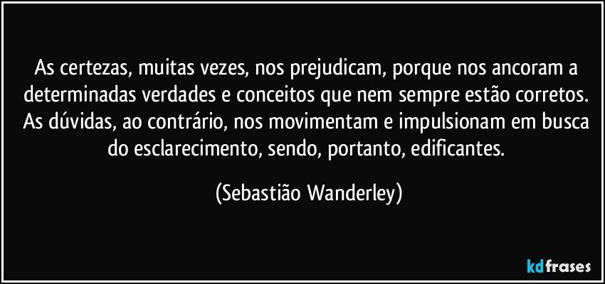 As certezas, muitas vezes, nos prejudicam, porque nos ancoram a determinadas verdades e conceitos que nem sempre estão corretos. As dúvidas, ao contrário, nos movimentam e impulsionam em busca do esclarecimento, sendo, portanto, edificantes. (Sebastião Wanderley)