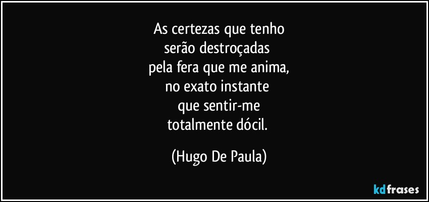 As certezas que tenho
serão destroçadas 
pela fera que me anima,
no exato instante 
que sentir-me
totalmente dócil. (Hugo De Paula)