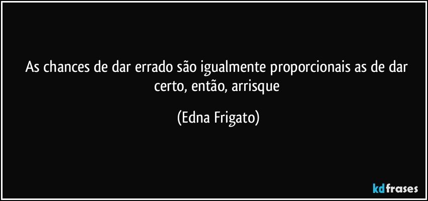 As chances de dar errado são igualmente proporcionais as de dar certo, então, arrisque (Edna Frigato)